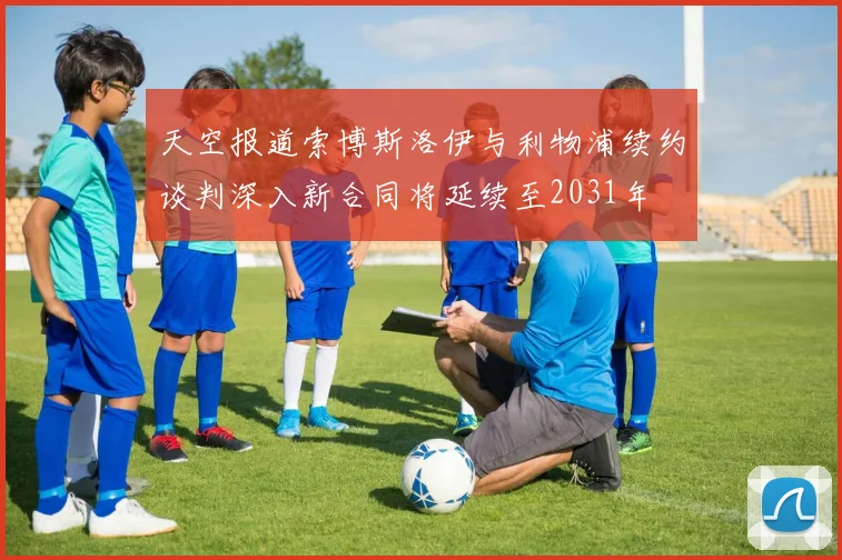 天空报道索博斯洛伊与利物浦续约谈判深入新合同将延续至2031年