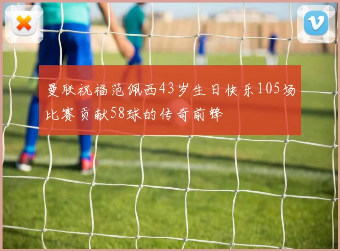 曼联祝福范佩西43岁生日快乐105场比赛贡献58球的传奇前锋