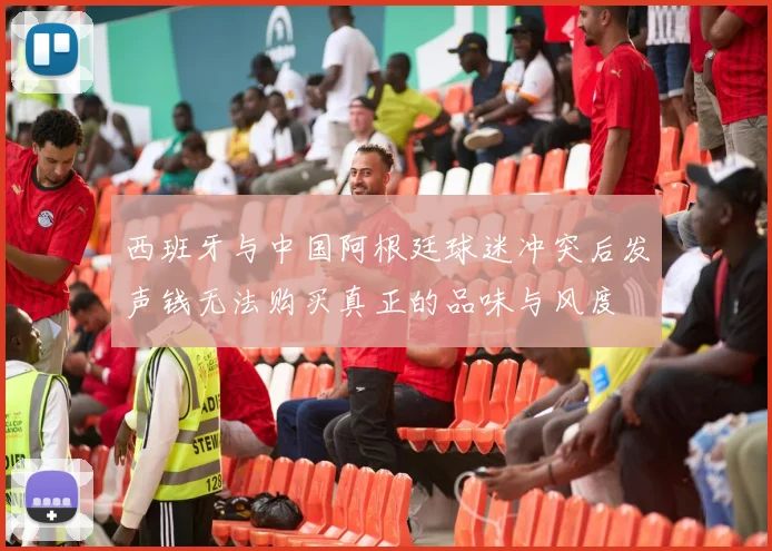 西班牙与中国阿根廷球迷冲突后发声钱无法购买真正的品味与风度