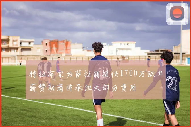 特拉布宗为萨拉赫提供1700万欧年薪赞助商将承担大部分费用