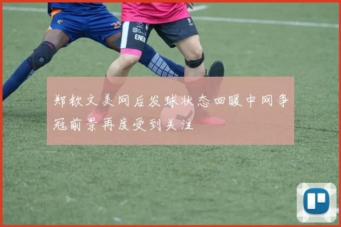 郑钦文美网后发球状态回暖中网争冠前景再度受到关注